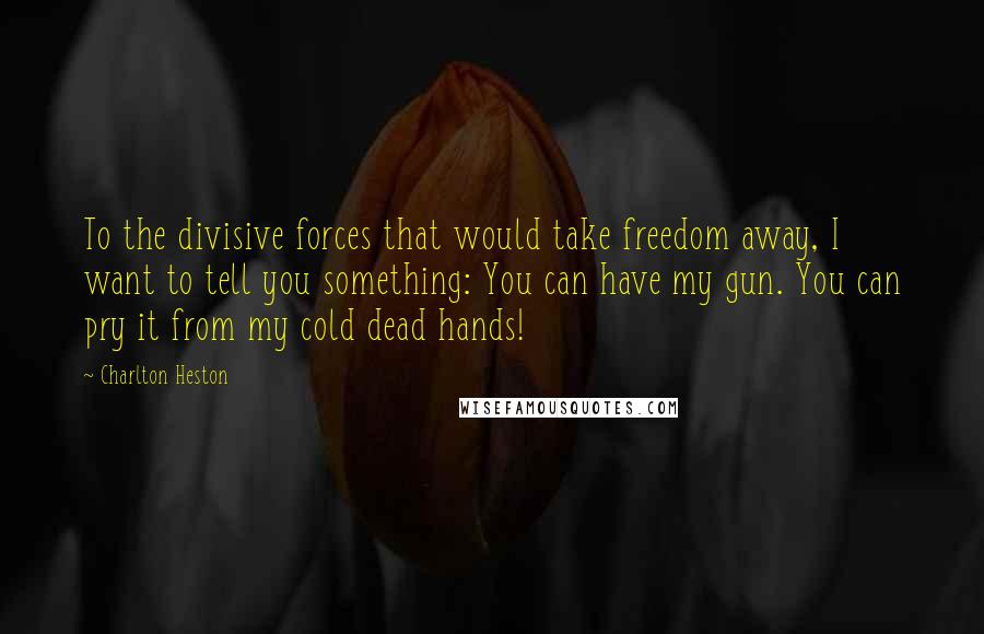 Charlton Heston Quotes: To the divisive forces that would take freedom away, I want to tell you something: You can have my gun. You can pry it from my cold dead hands!