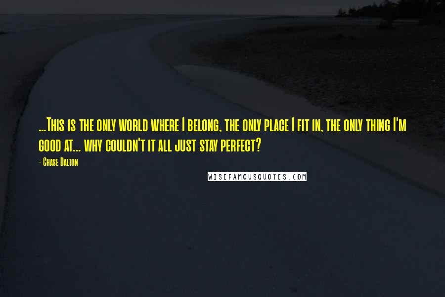 Chase Dalton Quotes: ...This is the only world where I belong, the only place I fit in, the only thing I'm good at... why couldn't it all just stay perfect?