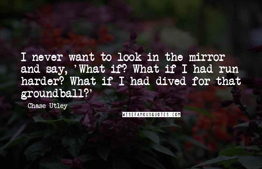 Chase Utley Quotes: I never want to look in the mirror and say, 'What if? What if I had run harder? What if I had dived for that groundball?'