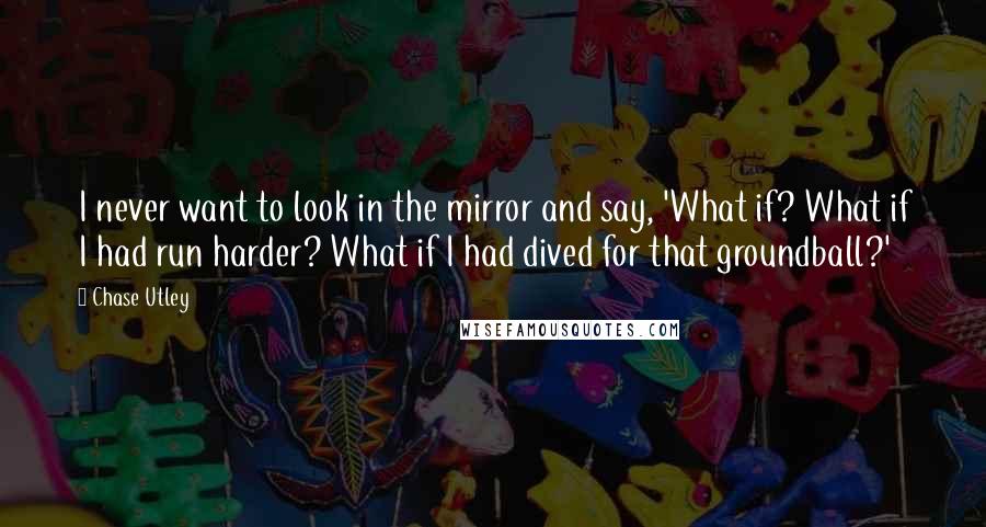 Chase Utley Quotes: I never want to look in the mirror and say, 'What if? What if I had run harder? What if I had dived for that groundball?'