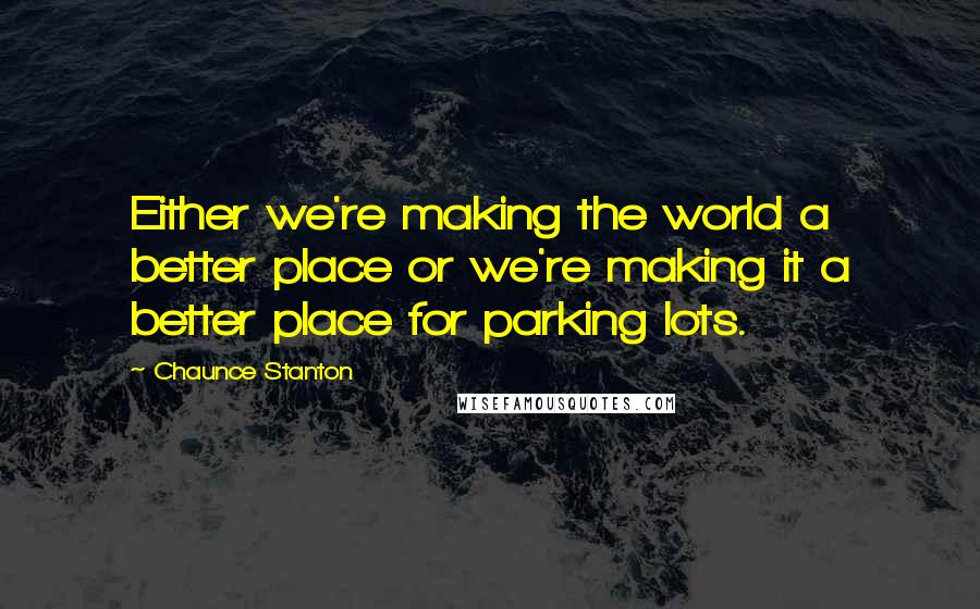 Chaunce Stanton Quotes: Either we're making the world a better place or we're making it a better place for parking lots.