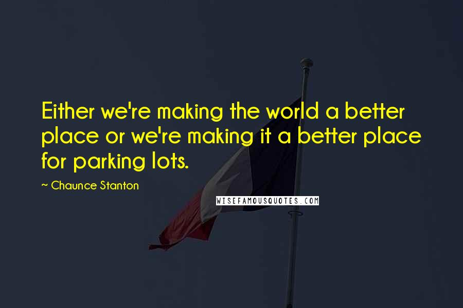 Chaunce Stanton Quotes: Either we're making the world a better place or we're making it a better place for parking lots.