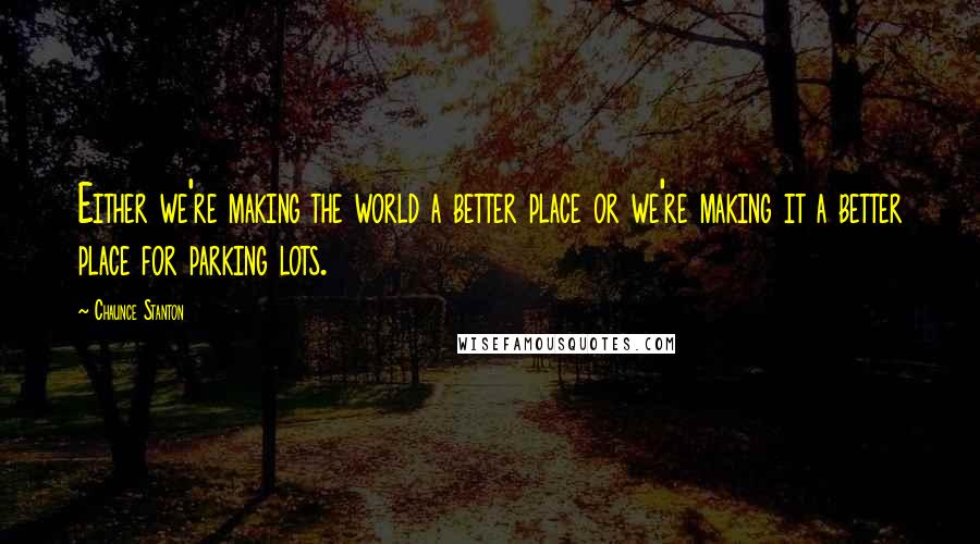 Chaunce Stanton Quotes: Either we're making the world a better place or we're making it a better place for parking lots.