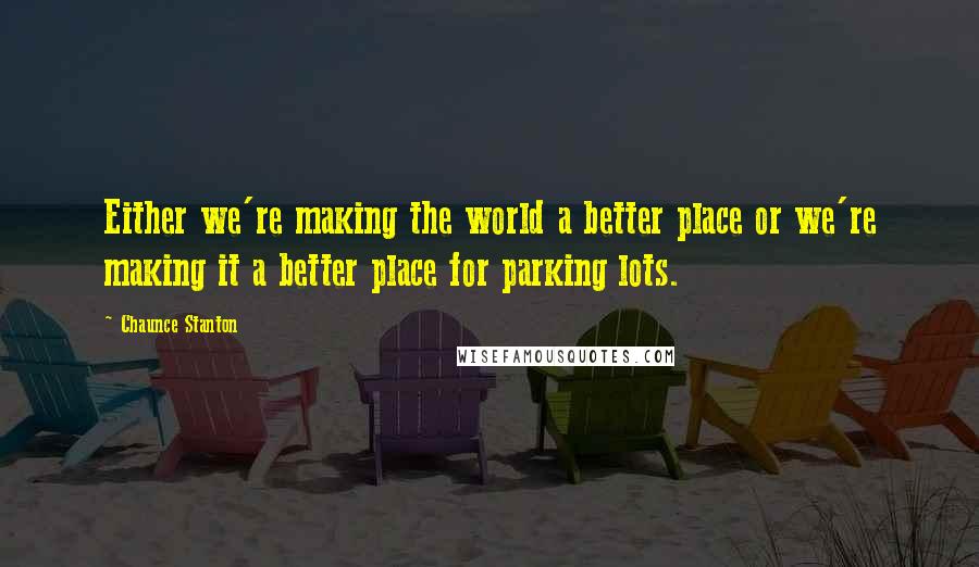 Chaunce Stanton Quotes: Either we're making the world a better place or we're making it a better place for parking lots.