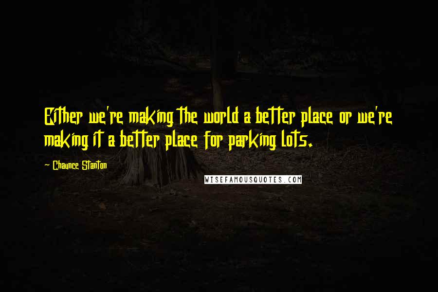 Chaunce Stanton Quotes: Either we're making the world a better place or we're making it a better place for parking lots.