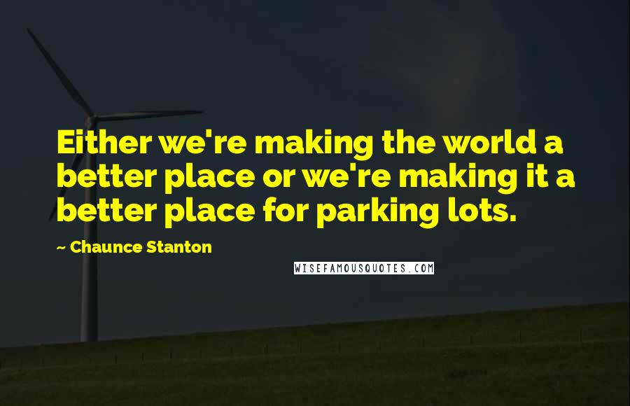 Chaunce Stanton Quotes: Either we're making the world a better place or we're making it a better place for parking lots.