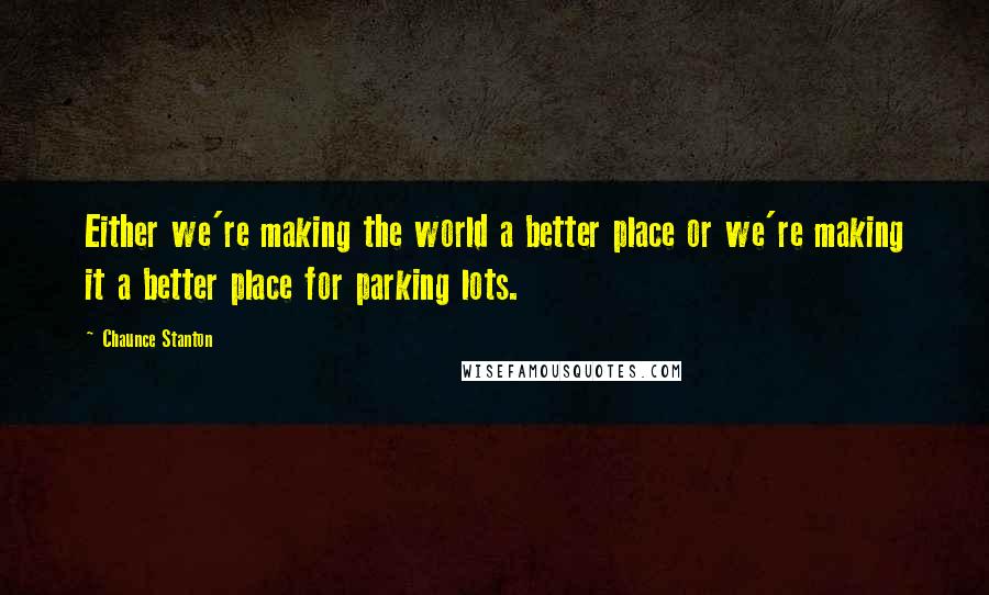 Chaunce Stanton Quotes: Either we're making the world a better place or we're making it a better place for parking lots.