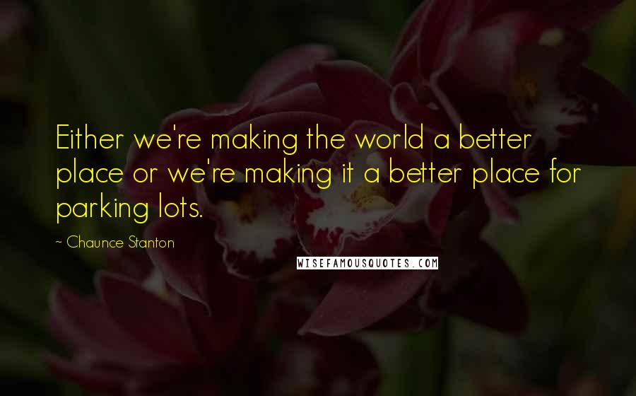 Chaunce Stanton Quotes: Either we're making the world a better place or we're making it a better place for parking lots.