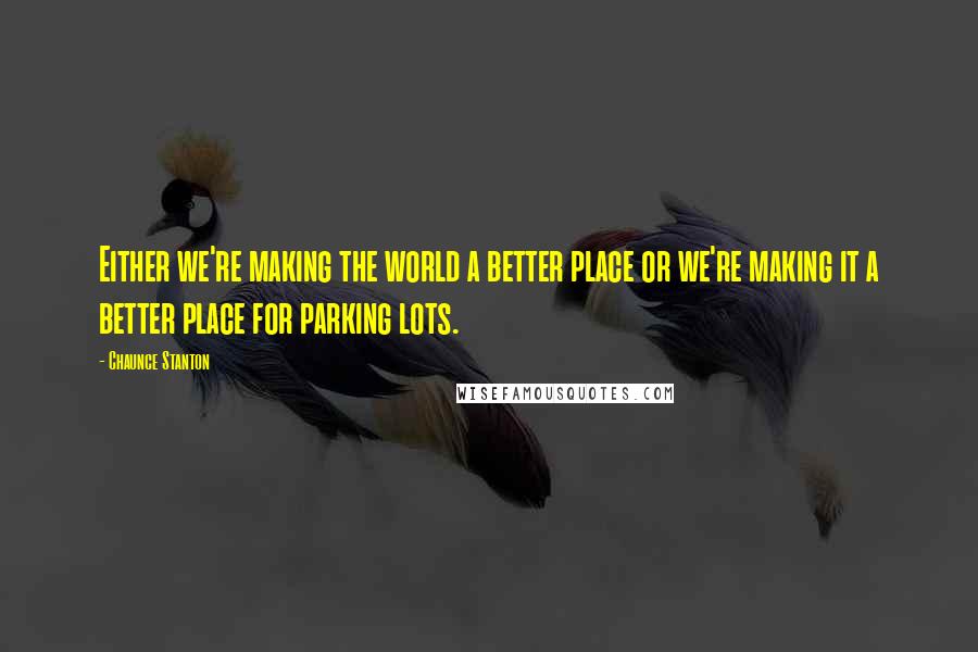 Chaunce Stanton Quotes: Either we're making the world a better place or we're making it a better place for parking lots.