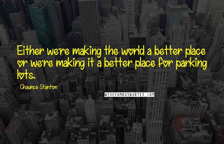 Chaunce Stanton Quotes: Either we're making the world a better place or we're making it a better place for parking lots.