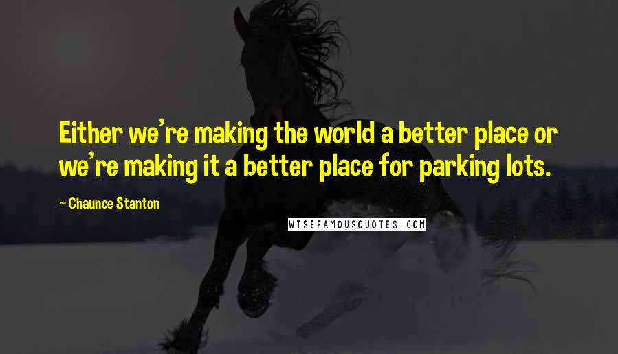 Chaunce Stanton Quotes: Either we're making the world a better place or we're making it a better place for parking lots.