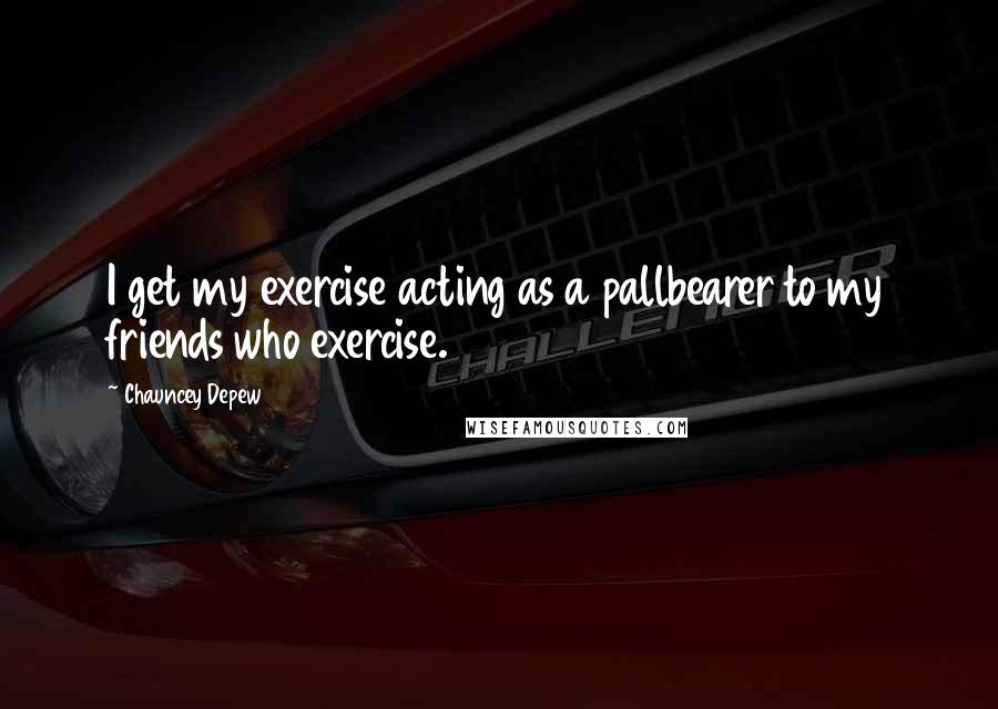 Chauncey Depew Quotes: I get my exercise acting as a pallbearer to my friends who exercise.