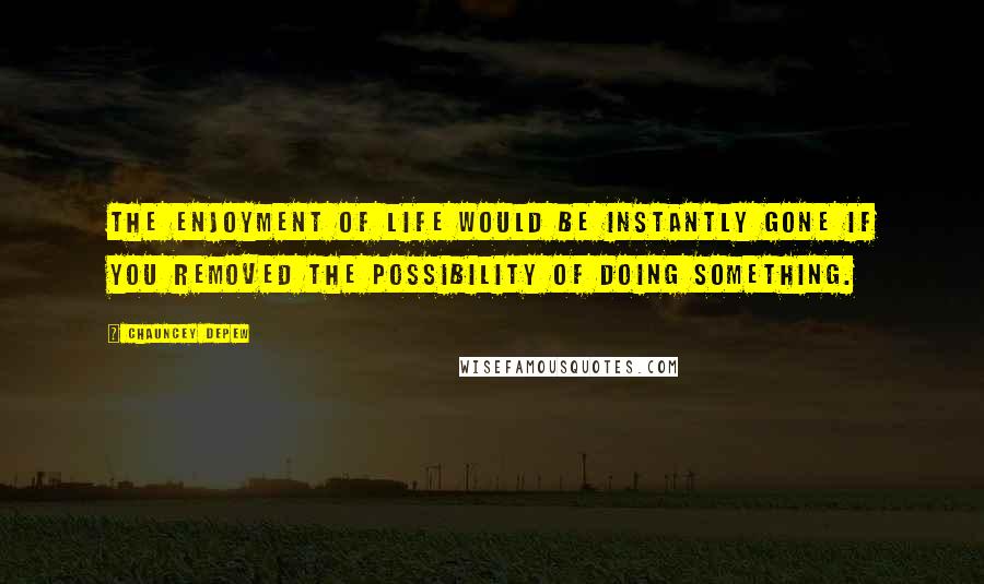 Chauncey Depew Quotes: The enjoyment of life would be instantly gone if you removed the possibility of doing something.