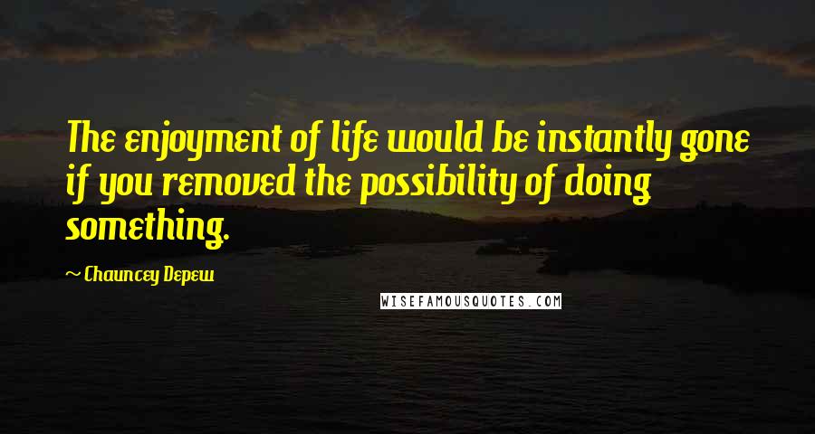 Chauncey Depew Quotes: The enjoyment of life would be instantly gone if you removed the possibility of doing something.