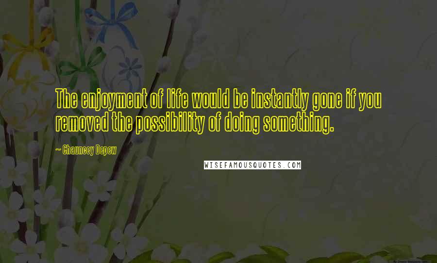 Chauncey Depew Quotes: The enjoyment of life would be instantly gone if you removed the possibility of doing something.