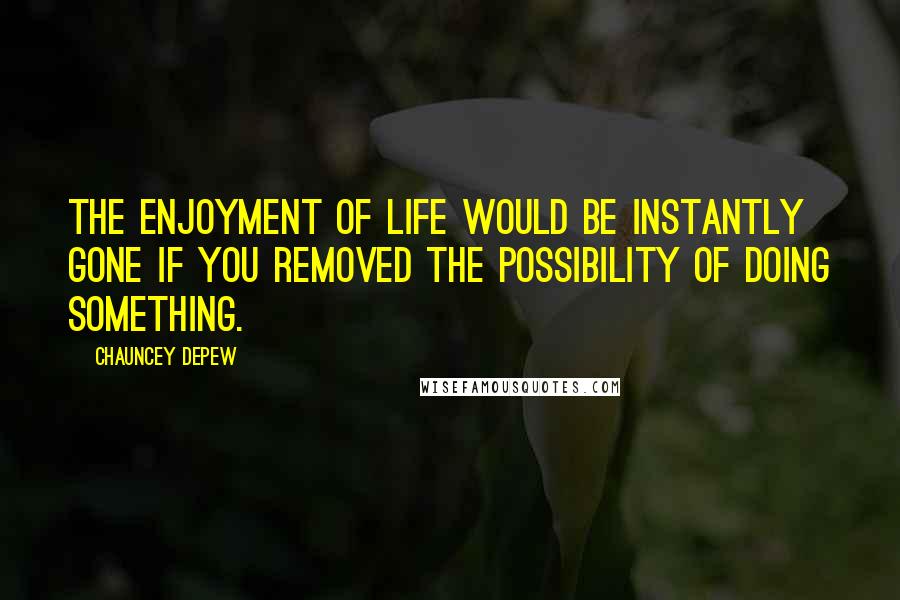 Chauncey Depew Quotes: The enjoyment of life would be instantly gone if you removed the possibility of doing something.