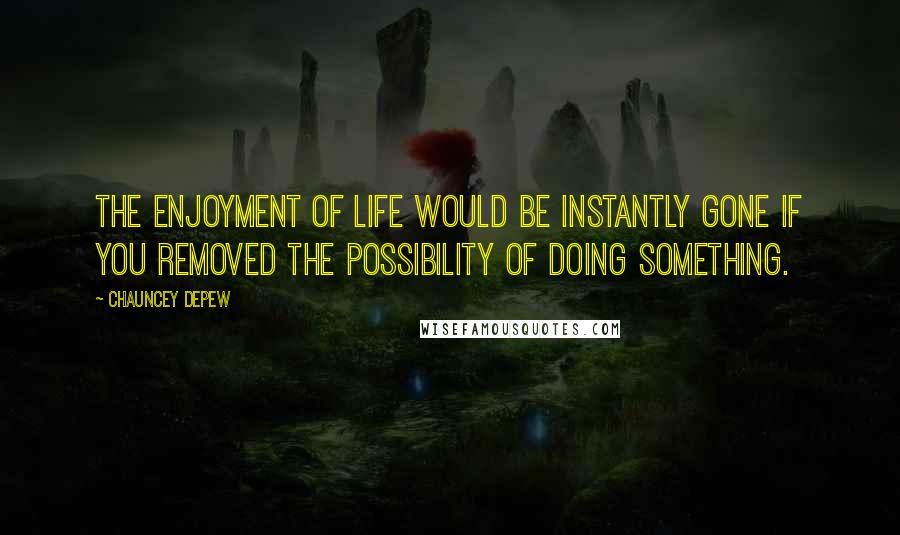 Chauncey Depew Quotes: The enjoyment of life would be instantly gone if you removed the possibility of doing something.