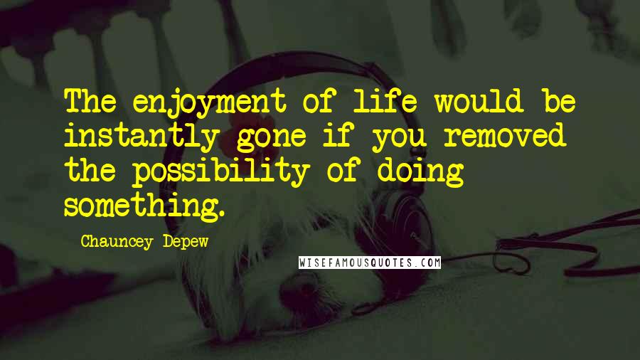 Chauncey Depew Quotes: The enjoyment of life would be instantly gone if you removed the possibility of doing something.