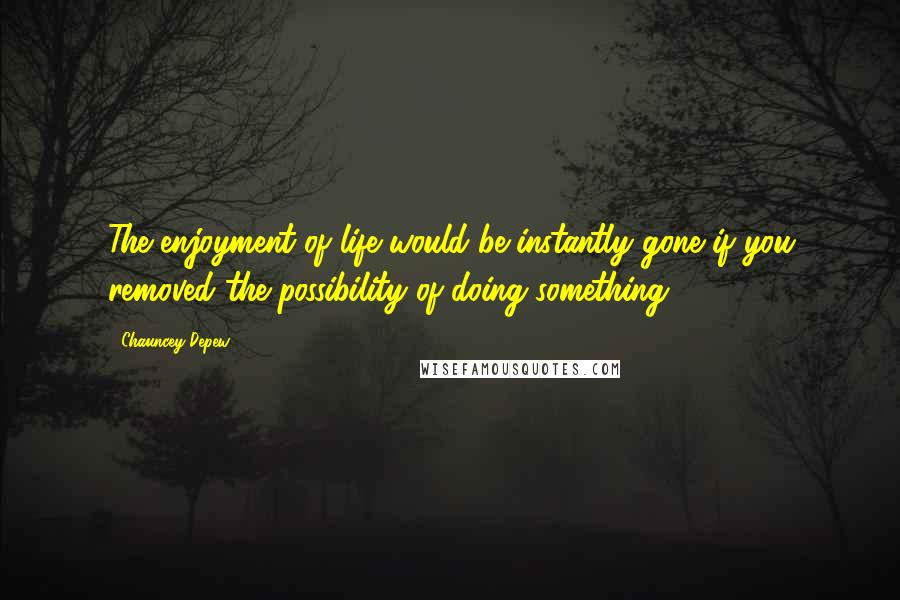 Chauncey Depew Quotes: The enjoyment of life would be instantly gone if you removed the possibility of doing something.