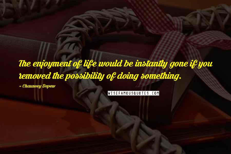 Chauncey Depew Quotes: The enjoyment of life would be instantly gone if you removed the possibility of doing something.