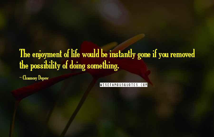 Chauncey Depew Quotes: The enjoyment of life would be instantly gone if you removed the possibility of doing something.