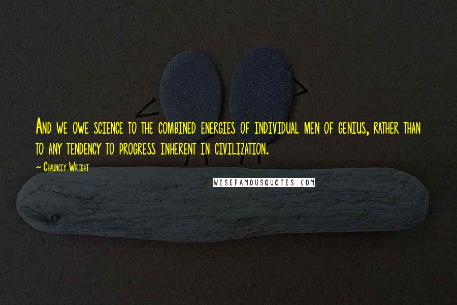 Chauncey Wright Quotes: And we owe science to the combined energies of individual men of genius, rather than to any tendency to progress inherent in civilization.