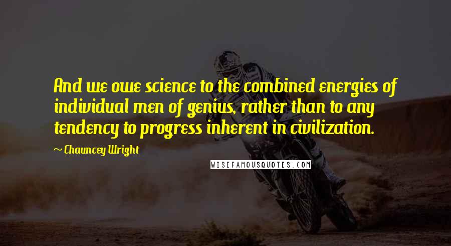 Chauncey Wright Quotes: And we owe science to the combined energies of individual men of genius, rather than to any tendency to progress inherent in civilization.