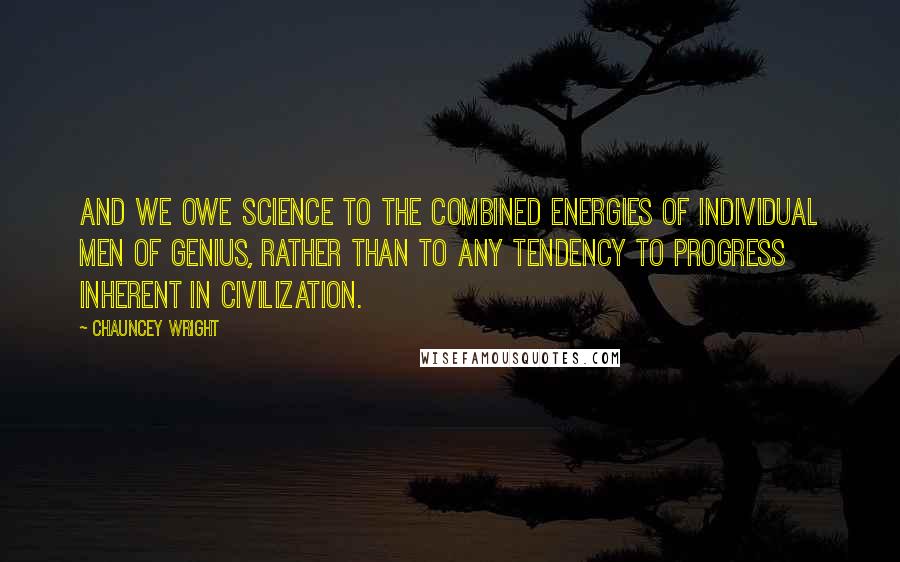 Chauncey Wright Quotes: And we owe science to the combined energies of individual men of genius, rather than to any tendency to progress inherent in civilization.