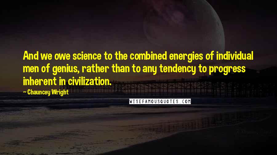 Chauncey Wright Quotes: And we owe science to the combined energies of individual men of genius, rather than to any tendency to progress inherent in civilization.