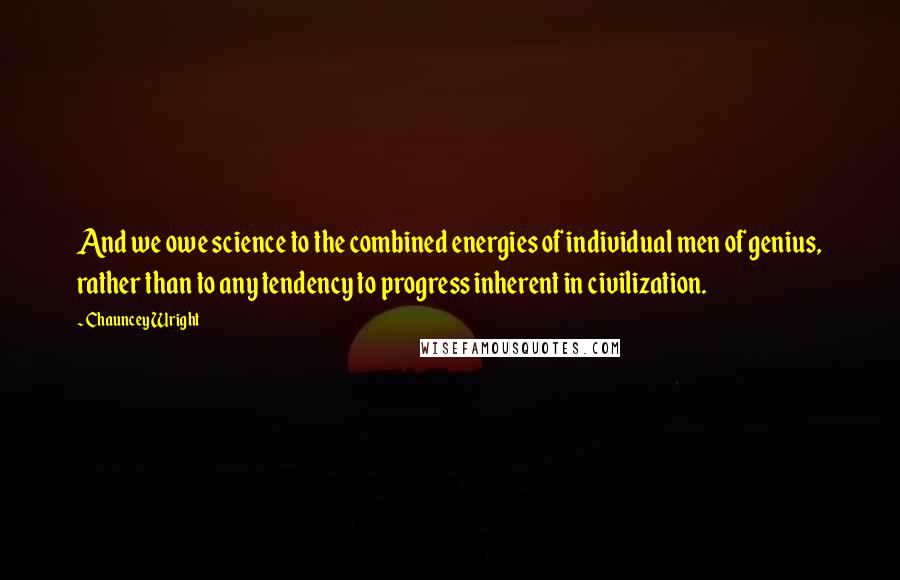 Chauncey Wright Quotes: And we owe science to the combined energies of individual men of genius, rather than to any tendency to progress inherent in civilization.