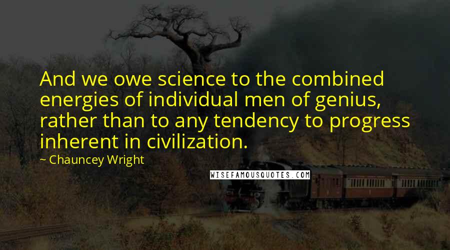 Chauncey Wright Quotes: And we owe science to the combined energies of individual men of genius, rather than to any tendency to progress inherent in civilization.