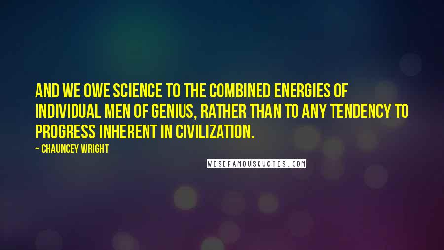 Chauncey Wright Quotes: And we owe science to the combined energies of individual men of genius, rather than to any tendency to progress inherent in civilization.