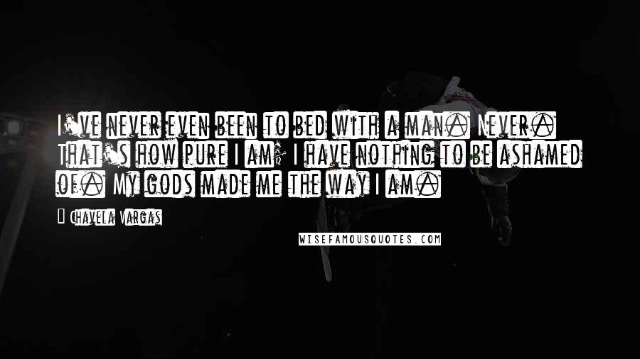 Chavela Vargas Quotes: I've never even been to bed with a man. Never. That's how pure I am; I have nothing to be ashamed of. My gods made me the way I am.