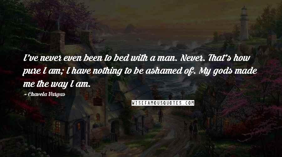 Chavela Vargas Quotes: I've never even been to bed with a man. Never. That's how pure I am; I have nothing to be ashamed of. My gods made me the way I am.