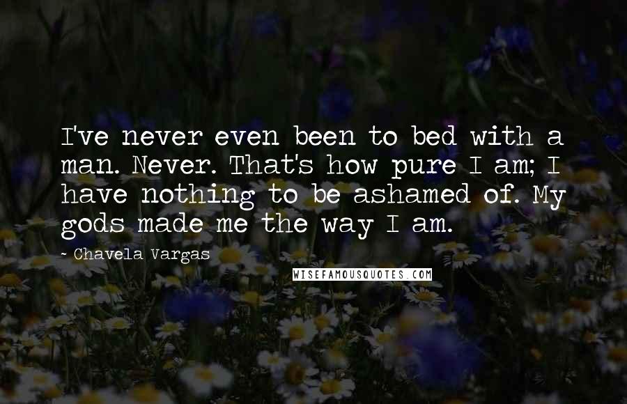 Chavela Vargas Quotes: I've never even been to bed with a man. Never. That's how pure I am; I have nothing to be ashamed of. My gods made me the way I am.
