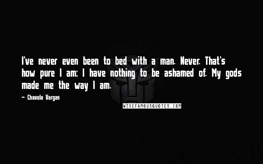 Chavela Vargas Quotes: I've never even been to bed with a man. Never. That's how pure I am; I have nothing to be ashamed of. My gods made me the way I am.