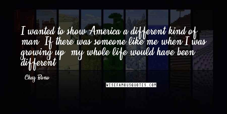 Chaz Bono Quotes: I wanted to show America a different kind of man. If there was someone like me when I was growing up, my whole life would have been different.