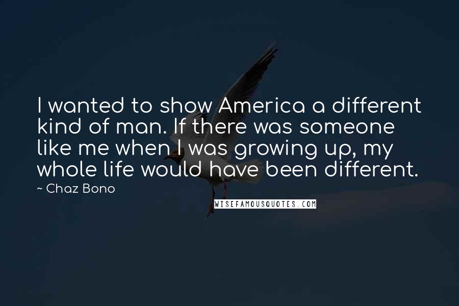 Chaz Bono Quotes: I wanted to show America a different kind of man. If there was someone like me when I was growing up, my whole life would have been different.