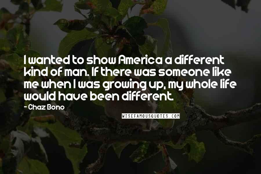 Chaz Bono Quotes: I wanted to show America a different kind of man. If there was someone like me when I was growing up, my whole life would have been different.