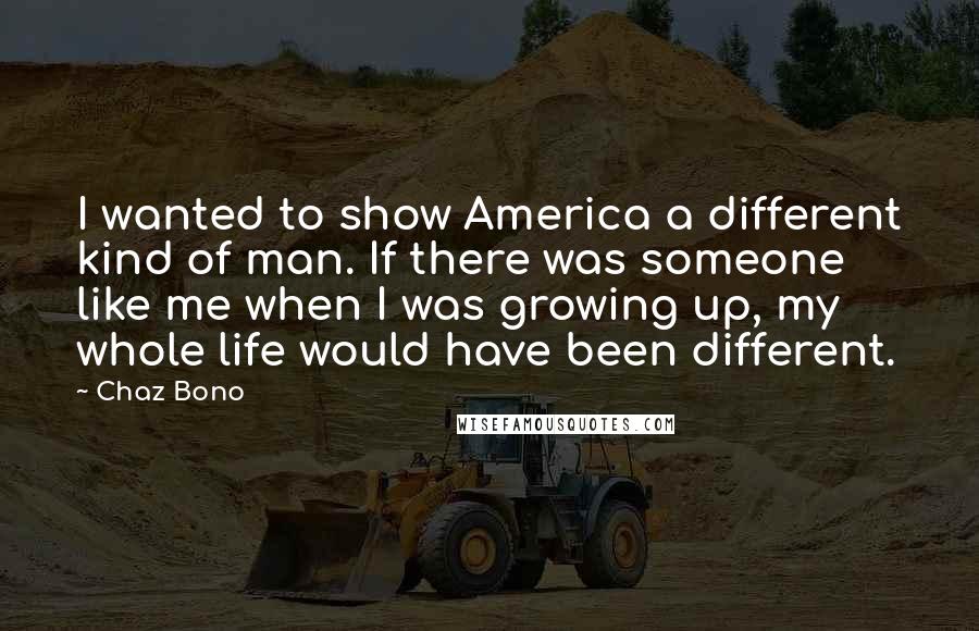 Chaz Bono Quotes: I wanted to show America a different kind of man. If there was someone like me when I was growing up, my whole life would have been different.