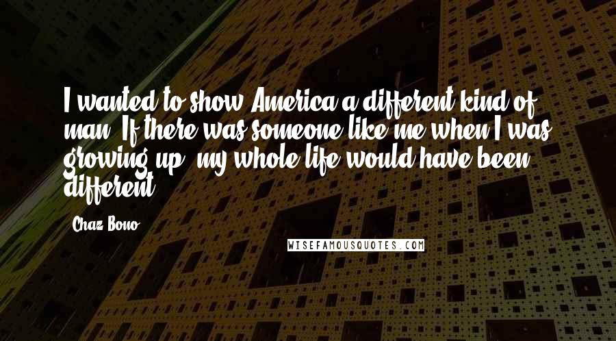 Chaz Bono Quotes: I wanted to show America a different kind of man. If there was someone like me when I was growing up, my whole life would have been different.