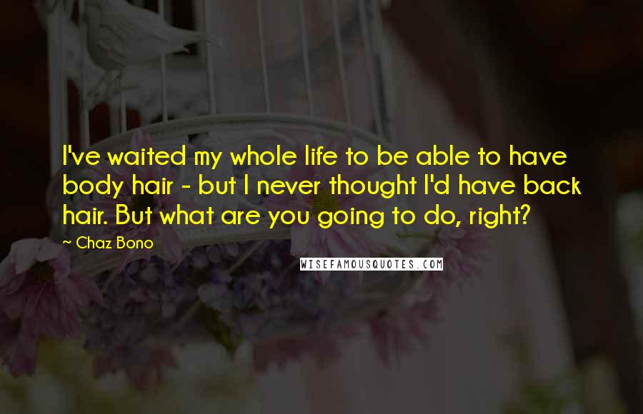 Chaz Bono Quotes: I've waited my whole life to be able to have body hair - but I never thought I'd have back hair. But what are you going to do, right?