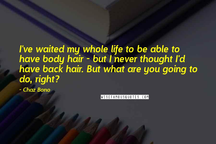 Chaz Bono Quotes: I've waited my whole life to be able to have body hair - but I never thought I'd have back hair. But what are you going to do, right?