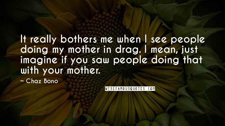 Chaz Bono Quotes: It really bothers me when I see people doing my mother in drag. I mean, just imagine if you saw people doing that with your mother.