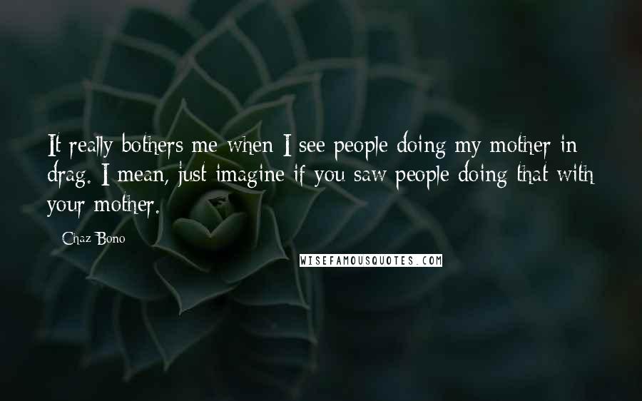 Chaz Bono Quotes: It really bothers me when I see people doing my mother in drag. I mean, just imagine if you saw people doing that with your mother.