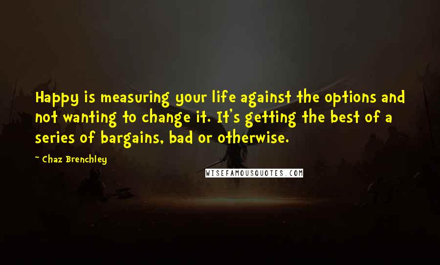 Chaz Brenchley Quotes: Happy is measuring your life against the options and not wanting to change it. It's getting the best of a series of bargains, bad or otherwise.