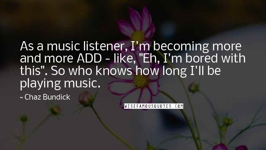 Chaz Bundick Quotes: As a music listener, I'm becoming more and more ADD - like, "Eh, I'm bored with this". So who knows how long I'll be playing music.