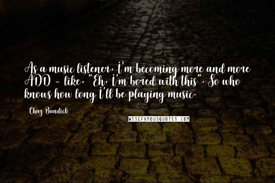 Chaz Bundick Quotes: As a music listener, I'm becoming more and more ADD - like, "Eh, I'm bored with this". So who knows how long I'll be playing music.