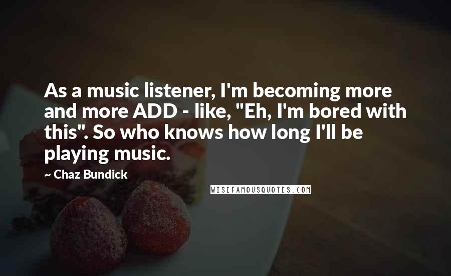 Chaz Bundick Quotes: As a music listener, I'm becoming more and more ADD - like, "Eh, I'm bored with this". So who knows how long I'll be playing music.