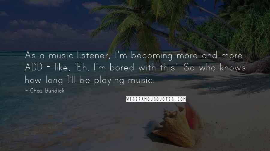 Chaz Bundick Quotes: As a music listener, I'm becoming more and more ADD - like, "Eh, I'm bored with this". So who knows how long I'll be playing music.